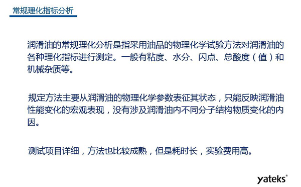 潤滑油的常規(guī)理化指標分析一般有粘度、水份、閃點、總酸值和機械雜質等，理化指標分析只能反映潤滑油性能變化的宏觀表現