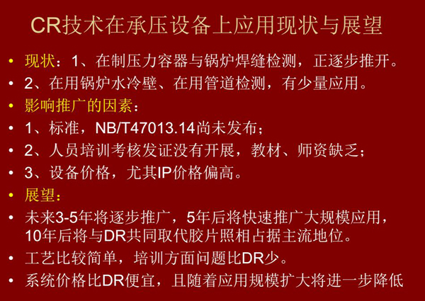 CR技術(shù)在在制壓力容器與鍋爐焊縫檢測(cè)方面正逐步推開(kāi)，在鍋爐水冷壁、管道檢測(cè)方面也有少量應(yīng)用，未來(lái)3-5年CR將逐步推廣，5年后將快速推廣大規(guī)模應(yīng)用，10年后將與DR技術(shù)共同占據(jù)無(wú)損檢測(cè)新技術(shù)主流地位