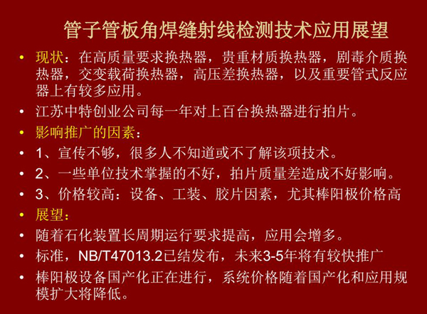 管子管板角焊縫射線(xiàn)檢測(cè)技術(shù)目前在高質(zhì)量要求熱換器、高壓差熱換器、劇毒介質(zhì)熱換器及重要管式反應(yīng)器上有較多應(yīng)用，隨著石化裝置長(zhǎng)周期運(yùn)行要求提高，其應(yīng)用會(huì)逐步增多，未來(lái)3-5年將有較快推廣