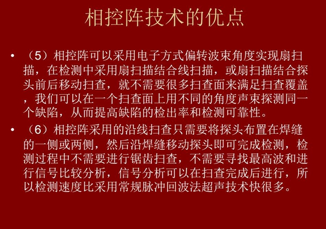 相控陣技術優點：4、相控陣技術可通過電子方式將聲束聚集在感興趣區域，在不同深度上實現聚焦；5、相控陣檢測中采用扇掃描結合線掃描的方式，這樣就不需要很多掃查面來滿足掃查覆蓋。
