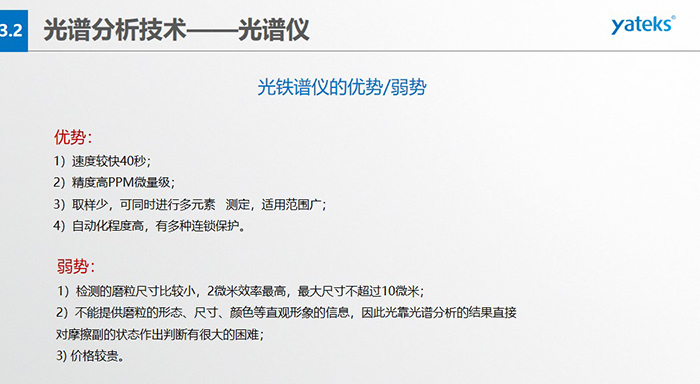 光譜儀的優(yōu)劣勢(shì)：優(yōu)勢(shì)：1）速度較快40秒；2）精度高PPM微量級(jí)；3）取樣少，可同時(shí)進(jìn)行多元素   測(cè)定，適用范圍廣； 4）自動(dòng)化程度高，有多種連鎖保護(hù)。弱勢(shì)：1）檢測(cè)的磨粒尺寸比較小，2微米效率最高，最大尺寸不超過(guò)10微米； 2）不能提供磨粒的形態(tài)、尺寸、顏色等直觀形象的信息，因此光靠光譜分析的結(jié)果直接對(duì)摩擦副的狀態(tài)作出判斷有很大的困難； 3) 價(jià)格較貴。
